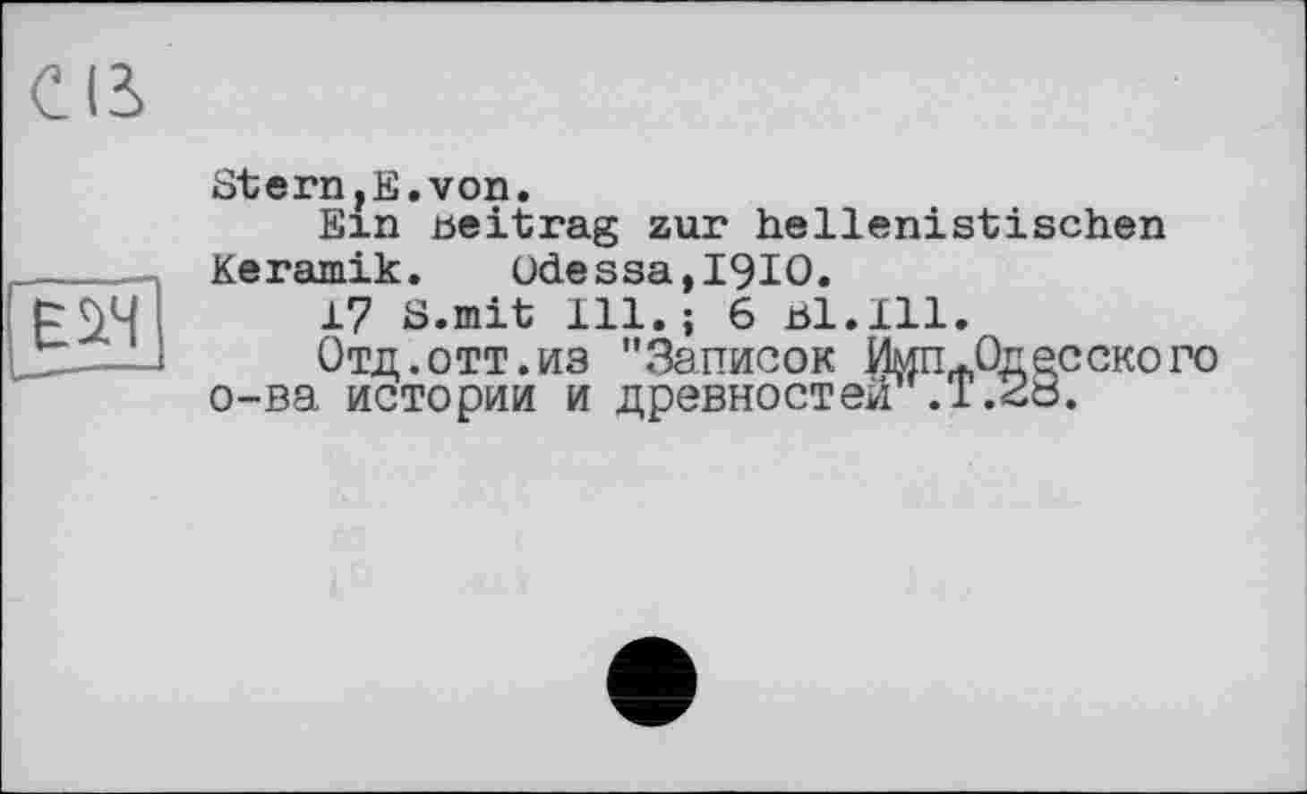 ﻿Е1Н
Stern,її.von.
fîin beitrag zur hellenistischen Keramik. Odessa,I9IO.
17 S.mit 111.; 6 bl.111.
Отд. Отт. из ".Записок Имп^Од ec скопо о-ва истории и древностей .1.26.